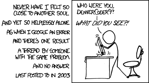Never have I felt so close to another soul and yet so helplessly alone, as when I Google an error and there's one result: a thread by someone with the same problem and no answer, last posted to in 2003. A person violently shakes a computer monitor yelling: 'Who were you, DenverCoder9? What did you see?!'